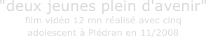 "deux jeunes plein d'avenir" film vidéo 12 mn réalisé avec cinq 
adolescent à Plédran en 11/2008