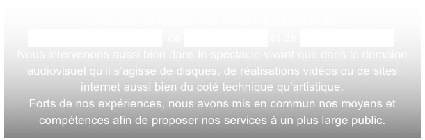 Le studio ”le Rocher” est né de l’association de 
Jacques-Yves Lafontaine, de Yannick Le Coz et de David Margueritte. 
Nous intervenons aussi bien dans le spectacle vivant que dans le domaine audiovisuel qu’il s’agisse de disques, de réalisations vidéos ou de sites internet aussi bien du coté technique qu’artistique.
Forts de nos expériences, nous avons mis en commun nos moyens et compétences afin de proposer nos services à un plus large public.