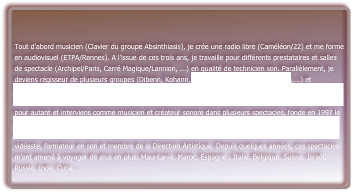 Tout d'abord musicien (Clavier du groupe Absinthiasis), je crée une radio libre (Caméléon/22) et me forme en audiovisuel (ETPA/Rennes). A l’issue de ces trois ans, je travaille pour différents prestataires et salles de spectacle (Archipel/Paris, Carré Magique/Lannion, ...) en qualité de technicien son. Parallèlement, je deviens régisseur de plusieurs groupes (Dibenn, Kohann, OLLI & the Bollywood Orchestra,...) et spectacles (« Récit Barbares » P. Ewen, « un certain endroit du ventre »& « Temps troubles » Cie Moglice von Verx, « Yemaya » Cie du chien bleu, «dans la cendre du ciel» Cie KF…). Je ne quitte pas la scène pour autant et interviens comme musicien et créateur sonore dans plusieurs spectacles, fonde en 1997 le groupe Mézues, joue avec OLLI (quintet), KEJ (Namou), . Je rejoins un collectif artistique “les ateliers du vent” (Rennes) en 2002 et participe depuis à la plupart de ses réalisations en tant que régisseur son, vidéaste, formateur en son et membre de la Direction Artistique. Depuis quelques années, ces spectacles m’ont amené à voyager de plus en plus: Mauritanie, Maroc, Espagne , Italie, Belgique, Suisse, Israël, Russie, Inde, Cuba, ..

