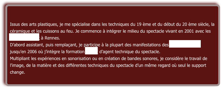 Issus des arts plastiques, je me spécialise dans les techniques du 19 ème et du début du 20 ème siècle, la céramique et les cuissons au feu. Je commence à intégrer le milieu du spectacle vivant en 2001 avec les ateliers du vent à Rennes.
D’abord assistant, puis remplaçant, je participe à la plupart des manifestations des ateliers du vent jusqu’en 2006 où j’intègre la formation STAFF d’agent technique du spectacle.
Multipliant les expériences en sonorisation ou en création de bandes sonores, je considère le travail de l’image, de la matière et des différentes techniques du spectacle d’un même regard où seul le support change.
